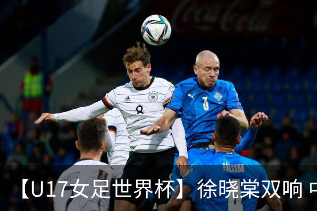【U17女足世界杯】徐晓棠双响 中国队3比0肯尼亚队