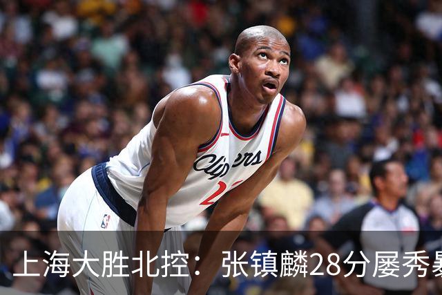 上海大胜北控：张镇麟28分屡秀暴扣 廖三宁34+5+4创生涯纪录